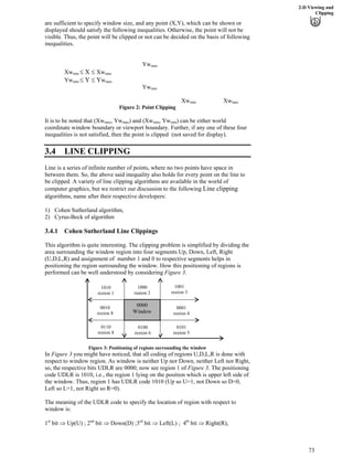2-D Viewing and
Clipping
are sufficient to specify window size, and any point (X,Y), which can be shown or
displayed should satisfy the following inequalities. Otherwise, the point will not be
visible. Thus, the point will be clipped or not can be decided on the basis of following
inequalities.
Ywmax
X XwXwmin max
Y YwYwmin max
Ywmin
Xw Xwmin max
Figure 2: Point Clipping
It is to be noted that (Xw , Yw ) and (Xw , Ywmax max min min) can be either world
coordinate window boundary or viewport boundary. Further, if any one of these four
inequalities is not satisfied, then the point is clipped (not saved for display).
3.4 LINE CLIPPING
Line is a series of infinite number of points, where no two points have space in
between them. So, the above said inequality also holds for every point on the line to
be clipped. A variety of line clipping algorithms are available in the world of
computer graphics, but we restrict our discussion to the following Line clipping
algorithms, name after their respective developers:
1) Cohen Sutherland algorithm,
2) Cyrus-Beck of algorithm
3.4.1 Cohen Sutherland Line Clippings
This algorithm is quite interesting. The clipping problem is simplified by dividing the
area surrounding the window region into four segments Up, Down, Left, Right
(U,D,L,R) and assignment of number 1 and 0 to respective segments helps in
positioning the region surrounding the window. How this positioning of regions is
performed can be well understood by considering Figure 3.
0000
Window
1010
region 1
1000
region 2
1001
region 3
0010
region 8
0001
region 4
0110
region 8
0100
region 6
0101
region 5
Figure 3: Positioning of regions surrounding the window
In Figure 3 you might have noticed, that all coding of regions U,D,L,R is done with
respect to window region. As window is neither Up nor Down, neither Left nor Right,
so, the respective bits UDLR are 0000; now see region 1 of Figure 3. The positioning
code UDLR is 1010, i.e., the region 1 lying on the position which is upper left side of
the window. Thus, region 1 has UDLR code 1010 (Up so U=1, not Down so D=0,
Left so L=1, not Right so R=0).
The meaning of the UDLR code to specify the location of region with respect to
window is:
st nd rd
1 bit µ Up(U) ; 2 bit µ Down(D) ;3 bit µ Left(L) ; 4th
bit µ Right(R),
73
 