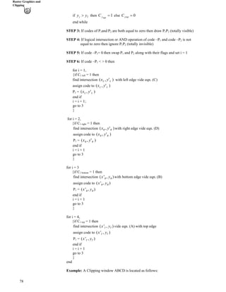 Raster Graphics and
Clipping
1?topjC
78
if j Ty y@ 0jtopC ?then else
end while
STEP 3: If codes of P and P1 2 are both equal to zero then draw P1P2 (totally visible)
STEP 4: If logical intersection or AND operation of code –P and code –P1 2 is not
equal to zero then ignore P1P (totally invisible)2
STEP 5: If code –P1= 0 then swap P and P along with their flags and set i = 11 2
STEP 6: If code –P1 < > 0 then
for i = 1,
{if C1 left = 1 then
find intersection with left edge vide eqn. (C))',( LL yx
assign code to )',( LL yx
P1 = )',( LL yx
end if
i = i + 1;
go to 3
}
for i = 2,
{if C1 right = 1 then
find intersection with right edge vide eqn. (D))',( RR yx
assign code to )',( RR yx
P1 = )',( RR yx
end if
i = i + 1
go to 3
}
for i = 3
{if C1 bottom = 1 then
( ' , )B Bx yfind intersection with bottom edge vide eqn. (B)
assign code to ( ' , )B Bx y
P1 = ( ' , )B Bx y
end if
i = i + 1
go to 3
}
for i = 4,
{if C1 top = 1 then
( ' , )T Tx yfind intersection vide eqn. (A) with top edge
assign code to ( ' , )T Tx y
P1 = ( ' , )T Tx y
end if
i = i + 1
go to 3
}
end
Example: A Clipping window ABCD is located as follows:
 