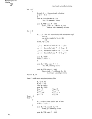 Raster Graphics and
Clipping
then line is not totally invisible.
for i = 2
{
C1 right (= 0) <> 1 then nothing is to be done.
i = i + 1 = 2 + 1 = 3
}
code –P
80
1 <> 0 and code –P2 <> 0
then P P1 2 not totally visible.
code –P1 AND code –P2 = 0000
Hence, (code –P1 AND code –P2 = 0)
then the line is not totally invisible.
for i = 3
{
C1 bottom = 1 then find intersection of P P1 2 with bottom edge
yB = 10B
xB = (180-120)(10-5)/(30-5) + 120B
=132
= (132,10)then P1
Lxx @1 then bit 1 of code –P = 0 C1 1 left = 0
Rxx >1 then bit 2 of code –P = 0 C1 1 right = 0
Byy ?1 then bit 3 of code –P = 0 C1 1 bottom = 0
Tyy >1 then bit 4 of code –P = 0 C1 1 top = 0
code –P1 = 0000
i = i + 1 = 3 + 1 = 4
}
code –P1 <> 0 but code –P2 <> 0
then P P1 2 not totally visible.
code –P1 AND code –P2 = 0000
Hence, (code –P1 AND code –P2 = 0)
then line is not totally invisible.
As code –P1 = 0
Swap P and P1 2 along with the respective flags
P1 = (180, 30)
P2 = (132, 10)
code –P1 = 0010
code –P2 = 0000
C1 left = 0 C2 left = 0
C1 right = 1 C2 right = 0
C1 bottom = 0 C2 bottom = 0
C1 top = 0 C2 top = 0
Reset i = 1
for i = 1
{
C1 left (= 0) <> 1 then nothing is to be done.
i = i + 1 = 1 + 1 = 2
}
code –P1 <> 0, and code –P2 <> 0
then P P1 2 is not totally visible.
code –P1 AND code –P2 = 0000
 