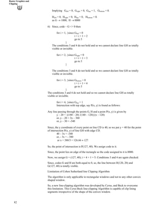 Raster Graphics and
Clipping
Implying G
82
left = 0, Gright = 0, Gtop = 1, Gbottom = 0.
Hleft = 0, Hright = 0, Htop = 0, Hbottom = 0.
as G › 1000, H › 0000
6) Since, code – G <> 0 then
for i = 1, {since Gleft = 0
i = i + 1 = 2
go to 3
}
The conditions 3 and 4 do not hold and so we cannot declare line GH as totally
visible or invisible.
for i = 2, {since Gright = 0
i = i + 1 = 3
go to 3
}
The conditions 3 and 4 do not hold and so we cannot declare line GH as totally
visible or invisible.
for i = 3, {since Gbottom = 0
i = i + 1 = 4
go to 3
}
The conditions 3 and 4 do not hold and so we cannot declare line GH as totally
visible or invisible.
for i = 4, {since Gtop = 1
Intersection with top edge, say P(x, y) is found as follows:
Any line passing through the points G, H and a point P(x, y) is given by
y – 20 = {(180 – 20) /(140 – 120)}(x – 120)
or, y – 20 = 3x – 360
or, y – 30 = -340
Since, the y coordinate of every point on line CD is 40, so we put y = 40 for the point
of intersection P(x, y) of line GH with edge CD.
40 – 3x = -340
or, - 3x = - 380
or x = 380/3 = 126.66 127
So, the point of intersection is P(127, 40). We assign code to it.
Since, the point lies on edge of the rectangle so the code assigned to it is 0000.
Now, we assign G = (127, 40); i = 4 + 1 = 5. Conditions 3 and 4 are again checked.
Since, codes G and H are both equal to 0, so, the line between H(120, 20) and
G(127, 40) is totally visible.
Limitation of Cohen Sutherland line Clipping Algorithm
The algorithm is only applicable to rectangular windows and not to any other convex
shaped window.
So, a new line-clipping algorithm was developed by Cyrus, and Beck to overcome
this limitation. This Cyrus Beck line-clipping Algorithm is capable of clip lining
segments irrespective of the shape of the convex window.
 