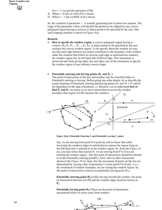 Raster Graphics and
Clipping
For t = ½ we get the mid-point of PQ.
4) When t < 0 line on LHS of P is traced.
5) When t > 1 line on RHS of Q is traced.
So, the variation in parameter t is actually generating line in point wise manner .The
range of the parameter values will identify the portion to be clipped by any convex
polygonal region having n-vertices or lattice points to be specified by the user. One
such clipping situation is shown in Figure 9(a).
Remark:
‚ How to specify the window region: a convex polygonal region having n-
vertices {P , P
84
0 1, P2…, Pn – 1, Pn, P0} or lattice points to be specified by the user
encloses the convex window region. To be specific about the window we may
say that each edge between two points contributes to the boundary of the window
under the situation that (when we traverse each edge in anticlockwise manner),
the window region lies on left hand side (LHS) of edge. This orientation is
preserved and while giving input, the user takes care of the orientation to specify
the window region of any arbitrary convex shape.
‚ Potentially entering and leaving points (PE and PL )
The point of intersection of the line and window may be classified either as
Potentially entering or leaving. Before going into other details, let us describe the
actual meaning of Potentially entering and leaving points (PE and PL ). PE and PL
are dependent on the edge orientation, i.e. direction. Let us understand how to
find PE and PL (we know as we move anticlockwise across the window
boundary then region of LHS encloses the window).
Q
Figure 10(a): Potentially Entering PE and Potentially Leaving PL points
Say, we are moving from point P to point Q, and we know that while
traversing the windows edges in anticlockwise manner the region lying on
the left hand side is referred to as the window region. So, from the Figure 10
(a), you may notice that at point PE we are moving from P to Q we are
entering the window region , thus this point of intersection should be referred
to as the Potentially entering point(PE). Now, refer to other intersection
shown in the Figure 10 (a), here, also the movement of points on the line are
determined by varying value of parameter t is from point P to Q and w.r.t .,
the orientation of window boundary, we are exiting the window region. So,
this point of intersection is known as potentially leaving point (PL).
Potentially entering point (PE) while moving towards the window, the point
of intersection between line PQ and the window edges faced are known as
PE.
Potentially leaving point (PL) These are the point of intersection
encountered while we move away from window.
OR
P
Q
A
B
PL
PE
WINDOW
P
P
e3
e4
P
P Q
e1
PE1
PE2
PL
PE
PL
Q
(xB
1B, yB
1B)
PB
3B
PB
i – 1B
N1 N2
s s
 