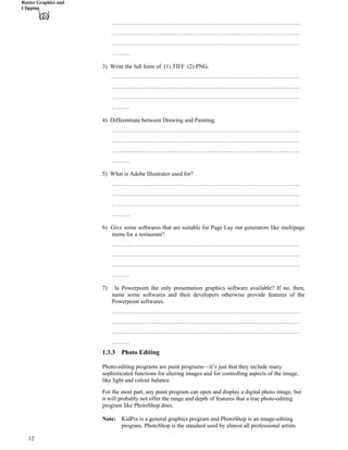 Raster Graphics and
Clipping
……………………………………………………………………………………
……………………………………………………………………………………
……………………………………………………………………………………
………
3) Write the full form of (1) TIFF (2) PNG.
……………………………………………………………………………………
……………………………………………………………………………………
……………………………………………………………………………………
………
4) Differentiate between Drawing and Painting.
……………………………………………………………………………………
……………………………………………………………………………………
……………………………………………………………………………………
………
5) What is Adobe Illustrator used for?
……………………………………………………………………………………
……………………………………………………………………………………
……………………………………………………………………………………
………
6) Give some softwares that are suitable for Page Lay out generators like multipage
menu for a restaurant?
……………………………………………………………………………………
……………………………………………………………………………………
……………………………………………………………………………………
………
7) Is Powerpoint the only presentation graphics software available? If no, then,
name some softwares and their developers otherwise provide features of the
Powerpoint softwares.
……………………………………………………………………………………
……………………………………………………………………………………
……………………………………………………………………………………
………
1.3.3 Photo Editing
Photo-editing programs are paint programs—it’s just that they include many
sophisticated functions for altering images and for controlling aspects of the image,
like light and colour balance.
For the most part, any paint program can open and display a digital photo image, but
it will probably not offer the range and depth of features that a true photo-editing
program like PhotoShop does.
Note: KidPix is a general graphics program and PhotoShop is an image-editing
program. PhotoShop is the standard used by almost all professional artists
12
 