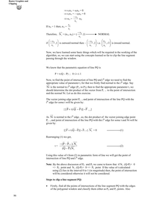 Raster Graphics and
Clipping
µ s
86
1n1i + s n2 2i = 0
nµ s1 1i = – s2n2i = 0
1
2
s
s/
µ n1i = n2i
1
2
s
s
If n = 1 then, n2i 1i =
)1,
s
s
1
2/
iN = (n , nTherefore, 1i 2i) = ( NORMAL
ÕÕ
Ö
Ô
ÄÄ
Å
Ã
,-1
s
s
1
2
ÕÕ
Ö
Ô
ÄÄ
Å
Ã /
,1
s
s
1
2
ÕÕ
Ö
Ô
ÄÄ
Å
Ã /
,1
s
s
1
2
is outward normal then – i.e. is inward normal.if
Now, we have learned some basic things which will be required in the working of the
algorithm, so, we can start using the concepts learned so far to clip the line segment
passing through the window.
We know that the parametric equation of line PQ is
P + t (Q – P) ; 0 t 1
Now, to find the point of intersection of line PQ and ith
edge we need to find the
appropriate value of parameter t, for that we firstly find normal to the ith
edge. Say
Ni is the normal to ith
edge (Pi-1 to Pi), then to find the appropriate parameter t, we
should determine the dot product of the vector from Pi – 1 to the point of intersection
and the normal Ni. Let us do this exercise.
The vector joining edge point Pi – 1 and point of intersection of the line PQ with the
ith
edge for some t will be given by:
{ [ }P)]PQ(tP 1i///-
Ni is normal to the ith
As edge , so, the dot product of the vector joining edge point
Pi – 1 and point of intersection of the line PQ with the ith
edge for some t and Ni will be
given by:
{[ i1i N}.P])PQ(tP ///- = 0 ---------------(1)
Rearranging (1) we get,
i
i1i
N).PQ(
N).PP(
/
// /
---------------(2)t =
Using this value of t from (2) in parametric form of line we will get the point of
intersection of line PQ and ith
edge.
Note: By the above discussion of PE and P we came to know that if NL i . (Q-P) < 0
=> PE point and Ni . (Q-P) > 0 => P pointL . If the value of t calculated
using (2) lies in the interval 0 to 1 (in magnitude) then, the point of intersection
will be considered otherwise it will not be considered.
Steps to clip a line segment PQ:
‚ Firstly, find all the points of intersections of the line segment PQ with the edges
of the polygonal window and classify them either as PE and PL points. Also
 