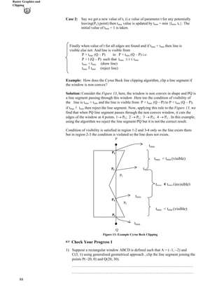 Raster Graphics and
Clipping
Case 2: Say we get a new value of tL (i.e value of parameter t for any potentially
leaving(P
88
L) point) then t value is updated by t = min {t , tmax min min L}. The
initial value of t = 1 is taken.min
Finally when value of t for all edges are found and if tmax < tmin then line is
visible else not. And line is visible from
P + tmax (Q – P) to P + tmin (Q – P) i.e.
P + t (Q – P) such that tmax t tmin
tmax < tmin (draw line)
tmax = tmin (reject line)
Example: How does the Cyrus Beck line clipping algorithm, clip a line segment if
the window is non convex?
Solution: Consider the Figure 13, here, the window is non convex in shape and PQ is
a line segment passing through this window .Here too the condition of visibility of
the line is t < t and the line is visible from P + t (Q – P) to P + tmax min max min (Q – P),
if t 伊!tmax min then reject the line segment. Now, applying this rule to the Figure 13, we
find that when PQ line segment passes through the non convex window, it cuts the
edges of the window at 4 points. 1› PE; 2 › PL; 3 › PE; 4 › PL . In this example,
using the algorithm we reject the line segment PQ but it is not the correct result.
Condition of visibility is satisfied in region 1-2 and 3-4 only so the line exists there
but in region 2-3 the condition is violated so the line does not exists.
tmin
tmax
tmin
tmax
P
Q
tma 包 t (invisible)x min
< tmin (visible)
x < tmin (visible)
tmax
tma
PL
PE
PE
PE
PL
PL
Figure 13: Example Cyrus Beck Clipping
- Check Your Progress 1
1) Suppose a rectangular window ABCD is defined such that A = (–1, –2) and
C(3, 1) using generalised geometrical approach , clip the line segment joining the
points P(–20, 0) and Q(20, 30).
……………………………………………………………………………………
……………………………………………………………………………………
 
