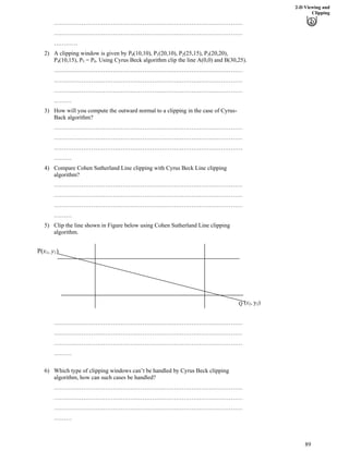 2-D Viewing and
Clipping
……………………………………………………………………………………
……………………………………………………………………………………
…………
2) A clipping window is given by P0(10,10), P1(20,10), P2(25,15), P3(20,20),
P4(10,15), P = P . Using Cyrus Beck algorithm clip the line A(0,0) and B(30,25).5 0
……………………………………………………………………………………
……………………………………………………………………………………
……………………………………………………………………………………
………
3) How will you compute the outward normal to a clipping in the case of Cyrus-
Back algorithm?
……………………………………………………………………………………
……………………………………………………………………………………
……………………………………………………………………………………
………
4) Compare Cohen Sutherland Line clipping with Cyrus Beck Line clipping
algorithm?
……………………………………………………………………………………
……………………………………………………………………………………
……………………………………………………………………………………
………
5) Clip the line shown in Figure below using Cohen Sutherland Line clipping
algorithm.
Q (x2, y2)
P(x1, y1)
……………………………………………………………………………………
……………………………………………………………………………………
……………………………………………………………………………………
………
6) Which type of clipping windows can’t be handled by Cyrus Beck clipping
algorithm, how can such cases be handled?
……………………………………………………………………………………
……………………………………………………………………………………
……………………………………………………………………………………
………
89
 