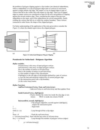 2-D Viewing and
Clipping
the problem of polygon clipping against a clip window into identical subproblems,
where a subproblem is to clip all polygon edges (pair of vertices) in succession
against a single infinite clip edge. The output is a set of clipped edges or pair of
vertices that fall in the visible side with respect to clip edge. These set of clipped
edges or output vertices are considered as input for the next sub problem of clipping
against the second window edge. Thus, considering the output of the previous
subproblem as the input, each of the subproblems are solved sequentially, finally
yielding the vertices that fall on or within the window boundary. These vertices
connected in order forms, the shape of the clipped polygon.
For better understanding of the application of the rules given above consider the
Figure 14, where the shaded region shows the clipped polygon.
(a) (b)
V1
V2
V3
V4
Test D
Test B
Test A
Test C
Polygon to
be clipped
Rectangular
Window
Figure 14 :Sutherland-Hodgman Polygon Clipping
Pseudocode for Sutherland – Hodgman Algorithm
Define variables
inVertexArray is the array of input polygon vertices
outVerteArray is the array of output polygon vertices
Nin is the number of entries in inVertexArray
Nout is the number of entries in outVertexArray
n is the number of edges of the clip polygon
ClipEdge[x] is the xth edge of clip polygon defined by a pair of vertices
s, p are the start and end point respectively of current polygon edge
i is the intersection point with a clip boundary
j is the vertex loop counter
Define Functions
AddNewVertex(newVertex, Nout, outVertexArray)
: Adds newVertex to outVertexArray and then updates Nout
InsideTest(testVertex, clipEdge[x])
: Checks whether the vertex lies inside the clip edge or not;
retures TRUE is inside else returns FALSE
Intersect(first, second, clipEdge[x])
: Clip polygon edge(first, second) against clipEdge[x],
outputs the intersection point
{ : begin main
x = 1
while (x n) : Loop through all the n clip edges
{
Nout = 0 : Flush the outVertexArray
s = inVertexArray[Nin] : Start with the last vertex in inVertexArray
for j = 1 to Nin do : Loop through Nin number of polygon vertices (edges)
{
p = inVertexArrray[j]
91
 