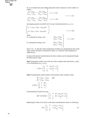 Raster Graphics and
Clipping
So, as to maintain the same relative placement in the viewpoint as in the window we
require
minmax
min
minmax
min
minmax
min
minmax
min
ywyw
ywyw
yvyv
yvyv
xwxw
xwxw
xvxv
xvxv
/
/
?
/
/
/
/
?
/
/
94
-------------(1)
-------------(a)
-------------(b)
rearranging equation (a) and (b) of (1) we get viewpoint position (xv, yv) i.e.,
---------------(2)
------------(2)
xv = xvmin + (xw – xwmin) S x
yv = yvmin + (yw – ywmin) S y
where
S x scaling factor along x axis =
----------(3)
S y scaling factor along y axis =
Note, if Sx = Sy then the relative proportions of objects are maintained else the world
object will be stretched or contracted in either x or y direction when displayed on
output device.
In terms of Geometric transformations the above relation can be interpreted through
the following two steps:
Step 1 Scaling the window area to the size of the viewport with scale factors sx and sy
w.r.t a fixed point (xwmin, ywmin).
µ [T1] =
min
min
0 (1
0 (1
0 0 1
x x
y y
)
)
s xw s
s yw s
/Ã Ô
Ä Õ
/Ä Õ
Ä Õ
Å Ö
Step 2 Translating the scaled window to the position of the viewport so that,
Fx = xvmin – xwmin and
Fy = yvmin – ywmin
µ [T2] =
1 0
0 1
0 0 1
x
y
FÃ Ô
Ä Õ
FÄ Õ
Ä Õ
Å Ö
Concatenating [T1] and [T2] we get,
[T] = [T1] [T2] =
min
min
0 (1
0 (
0 0 1
x x
y y
)
1 )
s x xw s
s y yw s
F - /Ã Ô
Ä Õ
Ä ÕF - /
Ä Õ
Å Ö
Õ
/ -
Replacing the values of Fx and Fy in the above transformation matrix we finally get,
[T] =
Ä
min min
min min
0
0
0 0 1
x x
y y
s s xw xv
s s yw yv
/ -Ã Ô
Ä Õ
Ä Õ
Å Ö
(1)
minmax
minmax
xwxw /
xvxv /
minmax
minmax
ywyw /
yvyv /
 
