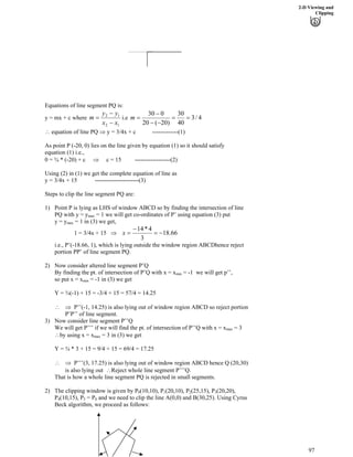 2-D Viewing and
Clipping
Equations of line segment PQ is:
12
12
xx
yy
m
/
/
? 4/3
40
30
)20(20
030
??
//
/
?mi.ey = mx + c where
^ equation of line PQ µ y = 3/4x + c -------------(1)
As point P (-20, 0) lies on the line given by equation (1) so it should satisfy
equation (1) i.e.,
0 = ¾ * (-20) + c µ c = 15 ------------------(2)
Using (2) in (1) we get the complete equation of line as
y = 3/4x + 15 ----------------------(3)
Steps to clip the line segment PQ are:
1) Point P is lying as LHS of window ABCD so by finding the intersection of line
PQ with y = ymax = 1 we will get co-ordinates of P’ using equation (3) put
y = y = 1 in (3) we get,max
66.18
3
4*14
/?
/
?x1 = 3/4x + 15 µ
i.e., P’(-18.66, 1), which is lying outside the window region ABCDhence reject
portion PP’ of line segment PQ.
2) Now consider altered line segment P’Q
By finding the pt. of intersection of P’Q with x = x = -1 we will get p’’,min
so put x = x = -1 in (3) we getmin
Y = ¾(-1) + 15 = -3/4 + 15 = 57/4 = 14.25
^ µ P’’(-1, 14.25) is also lying out of window region ABCD so reject portion
P’P’’ of line segment.
3) Now consider line segment P’’Q
We will get P’’’ if we will find the pt. of intersection of P’’Q with x = xmax = 3
^by using x = x = 3 in (3) we getmax
Y = ¾ * 3 + 15 = 9/4 + 15 = 69/4 = 17.25
^ µ P’’’(3, 17.25) is also lying out of window region ABCD hence Q (20,30)
is also lying out ^Reject whole line segment P’’’Q.
That is how a whole line segment PQ is rejected in small segments.
2) The clipping window is given by P0(10,10), P1(20,10), P2(25,15), P3(20,20),
P4(10,15), P = P5 0 and we need to clip the line A(0,0) and B(30,25). Using Cyrus
Beck algorithm, we proceed as follows:
97
 