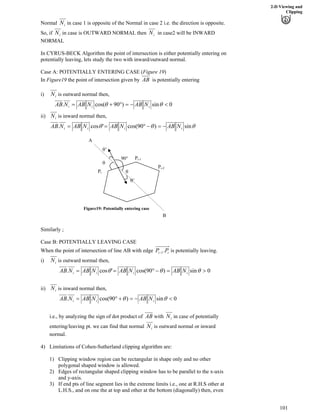 2-D Viewing and
Clipping
iNNormal in case 1 is opposite of the Normal in case 2 i.e. the direction is opposite.
So, if iN iNin case is OUTWARD NORMAL then in case2 will be INWARD
NORMAL
In CYRUS-BECK Algorithm the point of intersection is either potentially entering on
potentially leaving, lets study the two with inward/outward normal.
Case A: POTENTIALLY ENTERING CASE (Figure 19)
ABIn Figure19 the point of intersection given by is potentially entering
iNi) is outward normal then,
0sin)90cos(. >/?ﬂ-? ss iii NABNABNAB
iN is inward normal then,ii)
sss sin)90cos('cos. iiii NABNABNABNAB /?/ﬂ??
s’
Pi
Pi-1
Pi-2
B
A
s
s
s’
90ﬂ
Figure19: Potentially entering case
Similarly ;
Case B: POTENTIALLY LEAVING CASE
ii PP .1/When the point of intersection of line AB with edge is potentially leaving.
iNi) is outward normal then,
0sin)90cos('cos. @?/ﬂ?? sss iiii NABNABNABNAB
iNii) is inward normal then,
0sin)90cos(. >/?-ﬂ? ss iii NABNABNAB
iNABi.e., by analyzing the sign of dot product of with in case of potentially
entering/leaving pt. we can find that normal iN is outward normal or inward
normal.
4) Limitations of Cohen-Sutherland clipping algorithm are:
1) Clipping window region can be rectangular in shape only and no other
polygonal shaped window is allowed.
2) Edges of rectangular shaped clipping window has to be parallel to the x-axis
and y-axis.
3) If end pts of line segment lies in the extreme limits i.e., one at R.H.S other at
L.H.S., and on one the at top and other at the bottom (diagonally) then, even
101
 