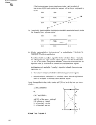 Raster Graphics and
Clipping
if the line doesn’t pass through the clipping region it will have logical
intersection of 0000 implying that line segment will be clipped but infact it is
not so.
1001 1000 1010
0000
0101
00100001
01100100
5) Using Cohen Sutherland Line clipping algorithm when we clip the line we get the
line shown in Figure below as output.
1001 1000 1010
0000
0101
00100001
01100100
102
6) Window regions which are Non convex can’t be handled by the CYRUS-BECK
ALGORITHM without modification.
As we know that in Cyrus Beck algorithm the line is to draw if tmax < tmin else
it is to be rejected and as per equation (1) and Figure we find that the whole line
LM will be rejected but some portion of LM has to be visible, to achieve this, the
algorithm has to be modified so as to handle new convex window regions.
Modifications to be applied to Cyrus Beck algorithm to handle the non convex
region case are:
1) The non convex region is to be divided into many convex sub regions.
2) tmax and tmin are to be found w.r.t individual convex window region hence
line is to be clipped for different convex window regions.
As per the modification the window region ABCDE is to be divided into two convex
windows.
AEBA and BCDEB
Or
CDEC and ABCEA
ABCDE › Non convex window3
LM › line to be clipped
PE › Potentially entering
PL › Potentially leaving
A
D
E
PE1
PE2
L
PL2
PL1
B
C
Check Your Progress 2
 