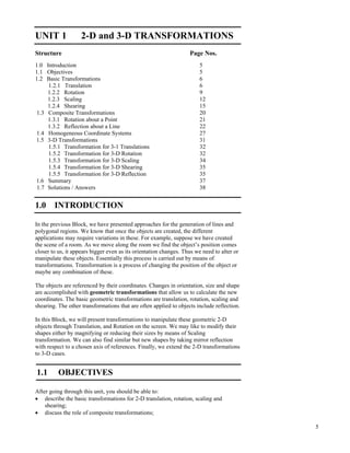 5
2-D and 3-D
Transformations
UNIT 1 2-D and 3-D TRANSFORMATIONS
Structure Page Nos.
1.0 Introduction 5
1.1 Objectives 5
1.2 Basic Transformations 6
1.2.1 Translation 6
1.2.2 Rotation 9
1.2.3 Scaling 12
1.2.4 Shearing 15
1.3 Composite Transformations 20
1.3.1 Rotation about a Point 21
1.3.2 Reflection about a Line 22
1.4 Homogeneous Coordinate Systems 27
1.5 3-D Transformations 31
1.5.1 Transformation for 3-1 Translations 32
1.5.2 Transformation for 3-D Rotation 32
1.5.3 Transformation for 3-D Scaling 34
1.5.4 Transformation for 3-D Shearing 35
1.5.5 Transformation for 3-D Reflection 35
1.6 Summary 37
1.7 Solutions / Answers 38
1.0 INTRODUCTION
In the previous Block, we have presented approaches for the generation of lines and
polygonal regions. We know that once the objects are created, the different
applications may require variations in these. For example, suppose we have created
the scene of a room. As we move along the room we find the object’s position comes
closer to us, it appears bigger even as its orientation changes. Thus we need to alter or
manipulate these objects. Essentially this process is carried out by means of
transformations. Transformation is a process of changing the position of the object or
maybe any combination of these.
The objects are referenced by their coordinates. Changes in orientation, size and shape
are accomplished with geometric transformations that allow us to calculate the new
coordinates. The basic geometric transformations are translation, rotation, scaling and
shearing. The other transformations that are often applied to objects include reflection.
In this Block, we will present transformations to manipulate these geometric 2-D
objects through Translation, and Rotation on the screen. We may like to modify their
shapes either by magnifying or reducing their sizes by means of Scaling
transformation. We can also find similar but new shapes by taking mirror reflection
with respect to a chosen axis of references. Finally, we extend the 2-D transformations
to 3-D cases.
1.1 OBJECTIVES
After going through this unit, you should be able to:
‚ describe the basic transformations for 2-D translation, rotation, scaling and
shearing;
‚ discuss the role of composite transformations;
 