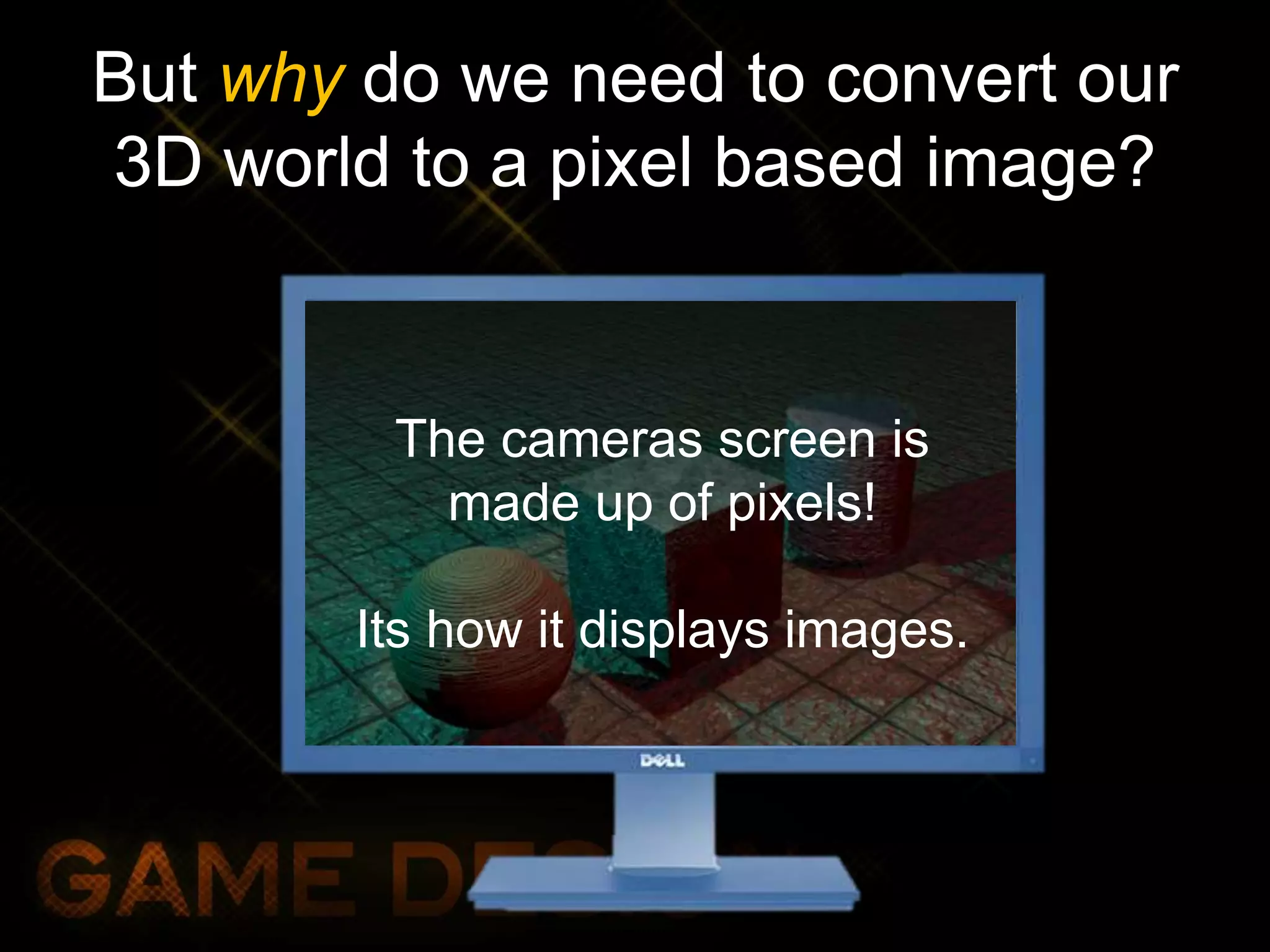 But why do we need to convert our
3D world to a pixel based image?
The cameras screen is
made up of pixels!
Its how it displays images.
 