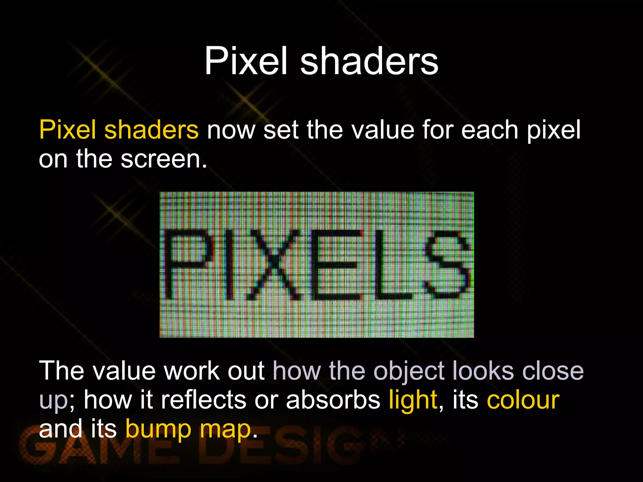 Pixel shaders
Pixel shaders now set the value for each pixel
on the screen.
The value work out how the object looks close
up; how it reflects or absorbs light, its colour
and its bump map.
 