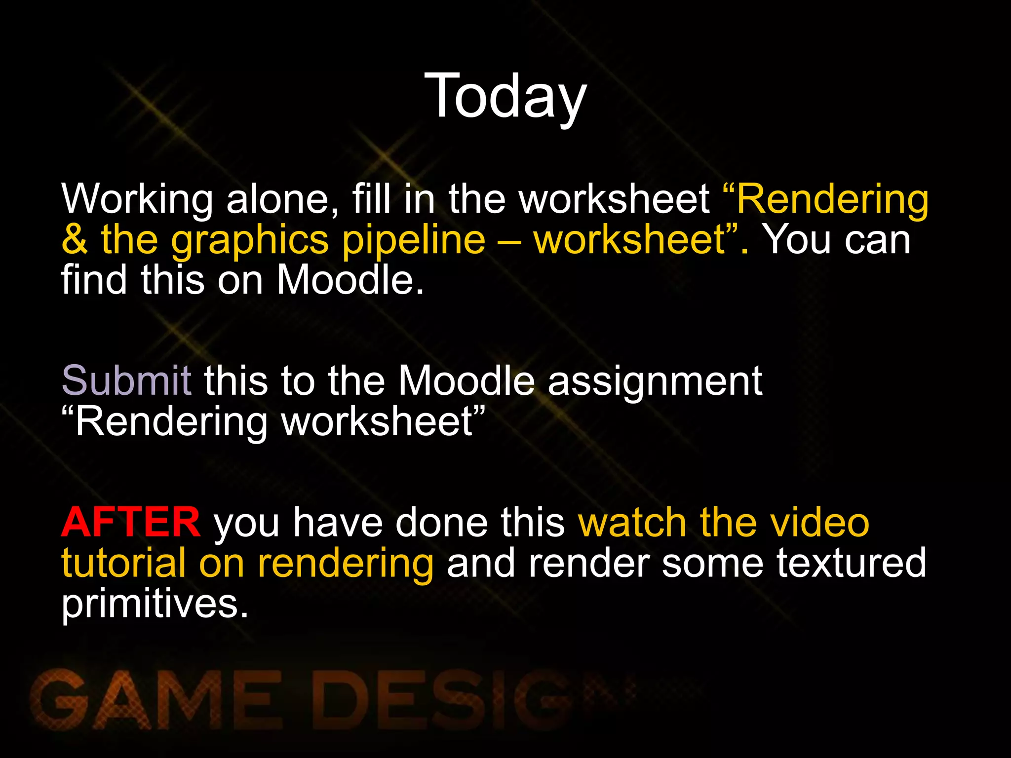 Today
Working alone, fill in the worksheet “Rendering
& the graphics pipeline – worksheet”. You can
find this on Moodle.
Submit this to the Moodle assignment
“Rendering worksheet”
AFTER you have done this watch the video
tutorial on rendering and render some textured
primitives.
 