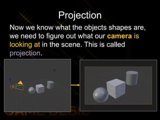 Projection
Now we know what the objects shapes are,
we need to figure out what our camera is
looking at in the scene. This is called
projection.
 