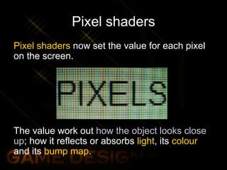 Pixel shaders
Pixel shaders now set the value for each pixel
on the screen.
The value work out how the object looks close
up; how it reflects or absorbs light, its colour
and its bump map.
 
