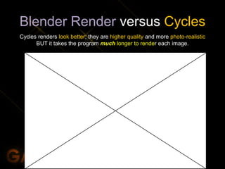 Blender Render versus Cycles
Cycles renders look better; they are higher quality and more photo-realistic
BUT it takes the program much longer to render each image.
 