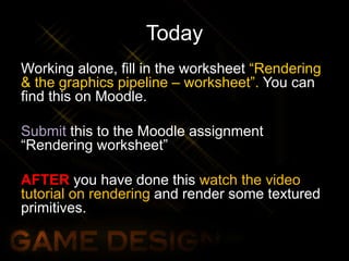 Today
Working alone, fill in the worksheet “Rendering
& the graphics pipeline – worksheet”. You can
find this on Moodle.
Submit this to the Moodle assignment
“Rendering worksheet”
AFTER you have done this watch the video
tutorial on rendering and render some textured
primitives.
 