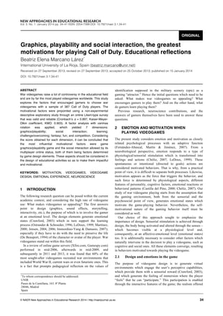 NEW APPROACHES IN EDUCATIONAL RESEARCH

Vol. 3. No. 1. January 2014 pp. 34–41 ISSN: 2254-7399 DOI: 10.7821/naer.3.1.34-41

ORIGINAL

Graphics, playability and social interaction, the greatest
motivations for playing Call of Duty. Educational reflections
Beatriz Elena Marcano Lárez*

International University of La Rioja, Spain {beatriz.marcano@unir.net}
Received on 27 September 2013; revised on 27 September 2013; accepted on 25 October 2013; published on 15 January 2014
DOI: 10.7821/naer.3.1.34-41

ABSTRACT
War videogames raise a lot of controversy in the educational field
and are by far the most played videogames worldwide. This study
explores the factors that encouraged gamers to choose war
videogames with a sample of 387 Call of Duty players. The
motivational factors were pinpointed using a non-experimental
descriptive exploratory study through an online Likert-type survey
that was valid and reliable (Cronbachʼs α = 0.897, Kaiser-MeyerOlkin coefficient, KMO: 0.903). A factor analysis with varimax
rotation
was
applied,
which
yielded
7
dimensions:
graphics/playability;
social
interaction;
learning;
challenge/overcoming; fantasy; fun; and competition. Considering
the score obtained for each dimension, it can be concluded that
the most influential motivational factors were game
graphics/playability game and the social interaction allowed by its
multiplayer online status, both of them being factors determined
by game design elements. These aspects should be considered in
the design of educational activities so as to make them impactful
and motivational.
KEYWORDS: MOTIVATION, VIDEOGAMES, VIDEOGAME
DESIGN, EMITIONAL EXPERIENCE, NEUROSCIENCE

1

INTRODUCTION

The following research question can be posed within the current
academic context, and considering the high rate of videogame
use: What makes videogames so appealing? The first answers
point to design (graphics, sound effects, storytelling,
interactivity, etc.), the purpose of which is to involve the gamer
at an emotional level. The design elements generate emotional
states (Crawford, 2003) which in turn support the learning
process (Ostrander & Schroeder, 1996; LeDoux, 1999; Martínez,
2000; Jensen, 2004, 2006; Immordino-Yang & Damasio, 2007);
especially if they have to do with the need to preserve the life
(De Beauport, 1994) of the character or avatar of the player. War
videogames stand out within this field.
In a review of online game servers (Xfire.com; Gamespy.com)
performed in mid-2006, afterwards in mid-2009, and
subsequently in 2011 and 2013, it was found that 60% of the
most sought-after videogames recreated war environments that
included World War II, current wars or even futuristic ones. This
is a fact that prompts pedagogical reflection on the values of
To whom correspondence should be addressed:
UNIR
Paseo de la Castellana, 163. 8ª Planta
28046, Madrid
Spain
*

identification supposed in the military scenery (epic) as a
gaming “attractor.” Hence the initial questions which need to be
asked: What makes war videogames so appealing? What
encourages gamers to play them? And on the other hand, what
do gamers learn playing them?
Previous research, neuroscience contributions, and the
answers of gamers themselves have been used to answer these
questions.

2

EMOTION AND MOTIVATION WHEN
PLAYING VIDEOGAMES

The present study considers emotion and motivation as closely
related psychological processes with an adaptive function
(Fernández-Abascal, Martín & Jiménez, 2007). From a
neurobiological perspective, emotion responds to a type of
physiological/sensorial stimulation which is transformed into
feelings and actions (Chóliz, 2007; LeDoux, 1999). These
spontaneous or intentional (directed to goals) actions are
considered motivated behaviors. That is why, from a practical
point of view, it is difficult to separate both processes. Likewise,
motivation appears as the force that triggers the behavior, and
such force is determined by physiological aspects, different
features of personality, cognitive factors, emotional reactions or
behavioral patterns (Castilla del Pino, 2000; Chóliz, 2007). Our
study of war videogame playing starts from the assumption that
the gaming environment, both from the sensorial and the
psychosocial point of view, generates emotional states which
motivate the game-playing behavior. Nevertheless, the selfmotivational nature of the gaming behavior itself must be
considered as well.
Our choice of this approach sought to emphasize the
importance of design. Sensorial stimulation is achieved through
design, the body being activated and altered through the senses –
which becomes visible at a physiological level and,
consequently, at an affective-emotional level (emotional states)
too. It is additionally necessary to consider other factors which
naturally intervene in the decision to play a videogame, such as
cognitive and social ones. All these elements converge, resulting
in behaviors motivated towards playing the videogame.

2.1

Design and emotions in the game

The purpose of videogame design is to generate virtual
environments which engage the user’s perceptive capabilities,
which provide them with a sensorial reward (Crawford, 2003),
and which generate the feeling of immersion where the player
“feels” that he can “participate.” This participation is enabled
through the interactive features of the game; the realism offered

© NAER New Approaches in Educational Research 2014 | http://naerjournal.ua.es

34

 