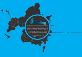 3D
Modeling
It stands as your image. An emblem for an
audience, it represents the whole company and
nature of business. As a first line of offense to
the market, Logo mold as one with the user.
It may be a direct or indirect image but
it speaks on its own where it gives
a pre assumption idea of the
holder.
 