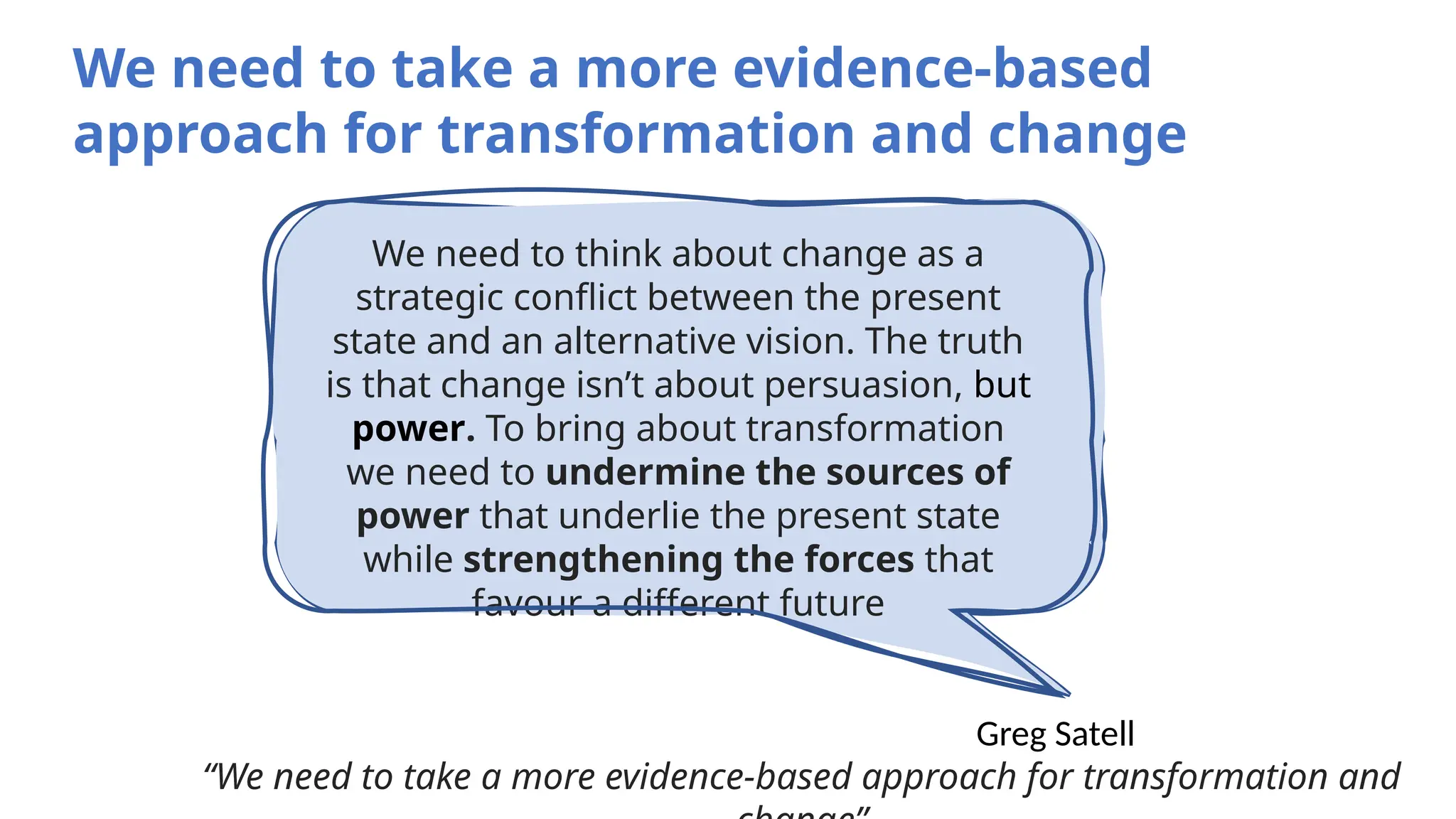 We need to think about change as a
strategic conflict between the present
state and an alternative vision. The truth
is that change isn’t about persuasion, but
power. To bring about transformation
we need to undermine the sources of
power that underlie the present state
while strengthening the forces that
favour a different future
Greg Satell
“We need to take a more evidence-based approach for transformation and
We need to take a more evidence-based
approach for transformation and change
 
