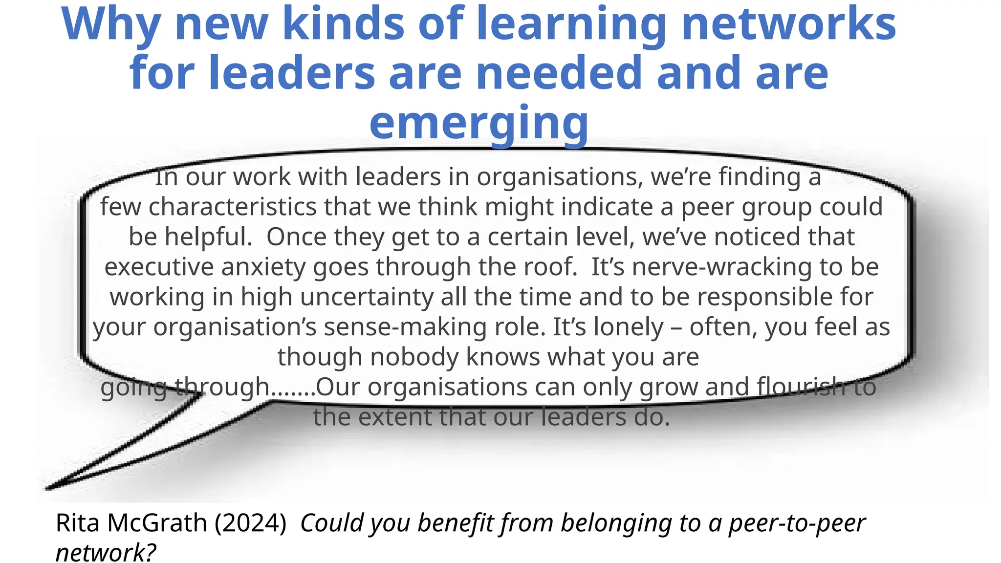 Why new kinds of learning networks
for leaders are needed and are
emerging
Rita McGrath (2024) Could you benefit from belonging to a peer-to-peer
network?
In our work with leaders in organisations, we’re finding a
few characteristics that we think might indicate a peer group could
be helpful. Once they get to a certain level, we’ve noticed that
executive anxiety goes through the roof. It’s nerve-wracking to be
working in high uncertainty all the time and to be responsible for
your organisation’s sense-making role. It’s lonely – often, you feel as
though nobody knows what you are
going through…….Our organisations can only grow and flourish to
the extent that our leaders do.
 