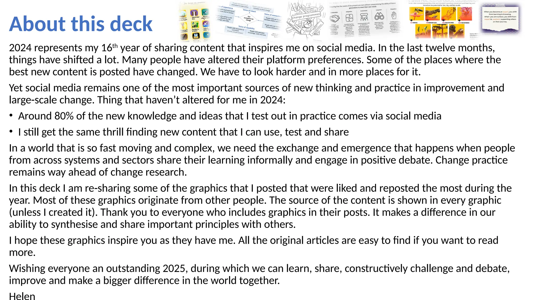 About this deck
2024 represents my 16th
year of sharing content that inspires me on social media. In the last twelve months,
things have shifted a lot. Many people have altered their platform preferences. Some of the places where the
best new content is posted have changed. We have to look harder and in more places for it.
Yet social media remains one of the most important sources of new thinking and practice in improvement and
large-scale change. Thing that haven’t altered for me in 2024:
• Around 80% of the new knowledge and ideas that I test out in practice comes via social media
• I still get the same thrill finding new content that I can use, test and share
In a world that is so fast moving and complex, we need the exchange and emergence that happens when people
from across systems and sectors share their learning informally and engage in positive debate. Change practice
remains way ahead of change research.
In this deck I am re-sharing some of the graphics that I posted that were liked and reposted the most during the
year. Most of these graphics originate from other people. The source of the content is shown in every graphic
(unless I created it). Thank you to everyone who includes graphics in their posts. It makes a difference in our
ability to synthesise and share important principles with others.
I hope these graphics inspire you as they have me. All the original articles are easy to find if you want to read
more.
Wishing everyone an outstanding 2025, during which we can learn, share, constructively challenge and debate,
improve and make a bigger difference in the world together.
 