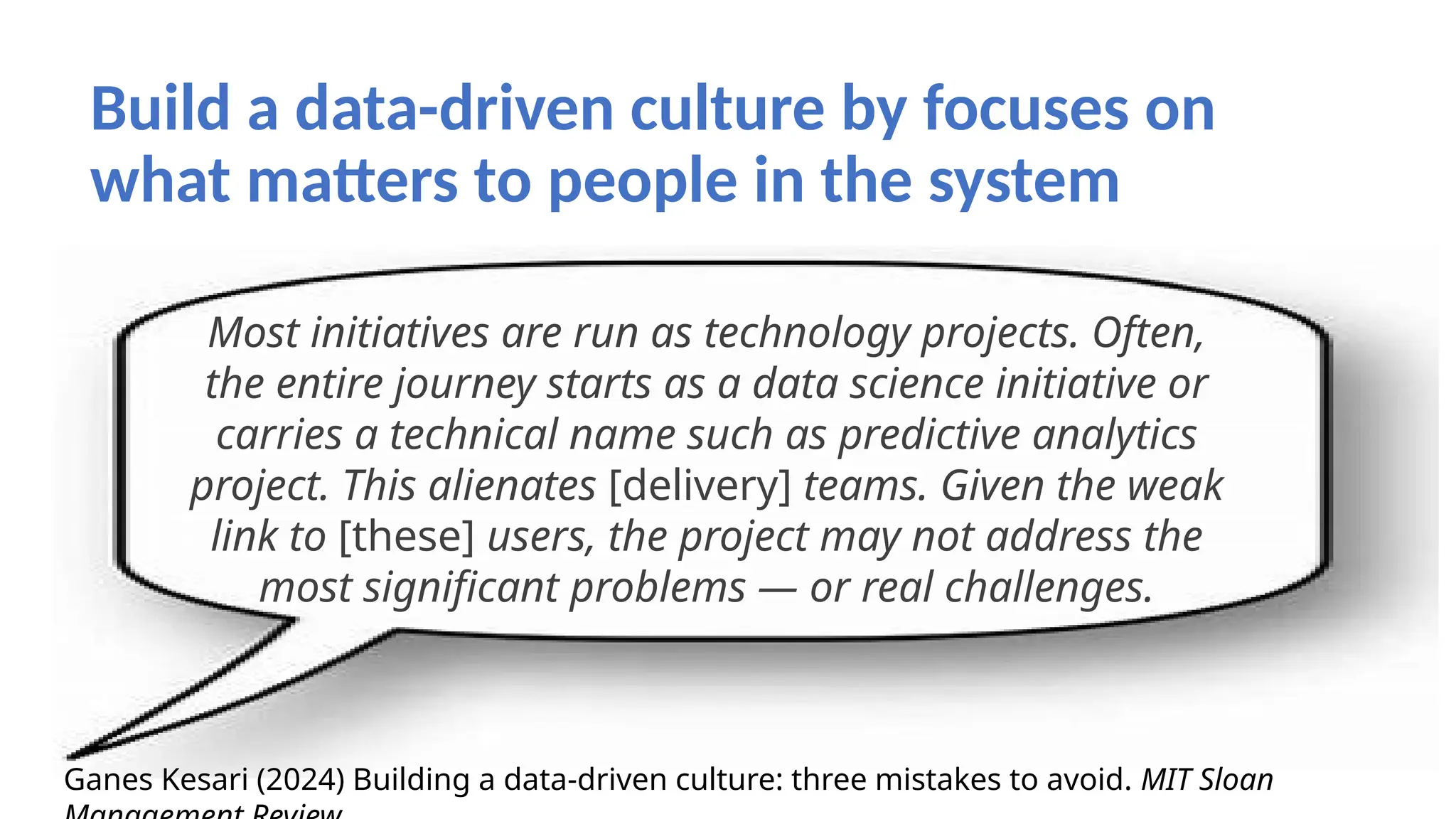 Build a data-driven culture by focuses on
what matters to people in the system
Most initiatives are run as technology projects. Often,
the entire journey starts as a data science initiative or
carries a technical name such as predictive analytics
project. This alienates [delivery] teams. Given the weak
link to [these] users, the project may not address the
most significant problems — or real challenges.
Ganes Kesari (2024) Building a data-driven culture: three mistakes to avoid. MIT Sloan
 