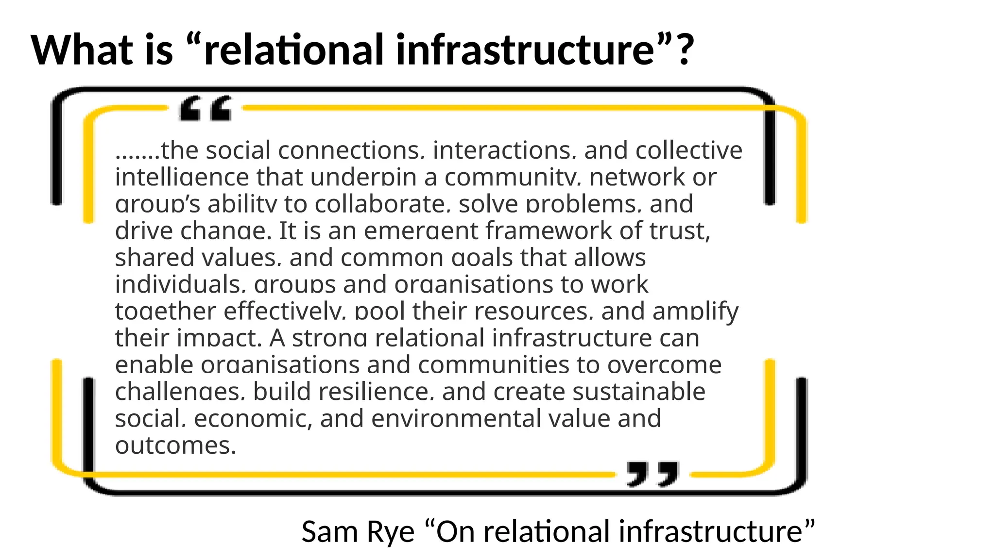 What is “relational infrastructure”?
…….the social connections, interactions, and collective
intelligence that underpin a community, network or
group’s ability to collaborate, solve problems, and
drive change. It is an emergent framework of trust,
shared values, and common goals that allows
individuals, groups and organisations to work
together effectively, pool their resources, and amplify
their impact. A strong relational infrastructure can
enable organisations and communities to overcome
challenges, build resilience, and create sustainable
social, economic, and environmental value and
outcomes.
Sam Rye “On relational infrastructure”
 
