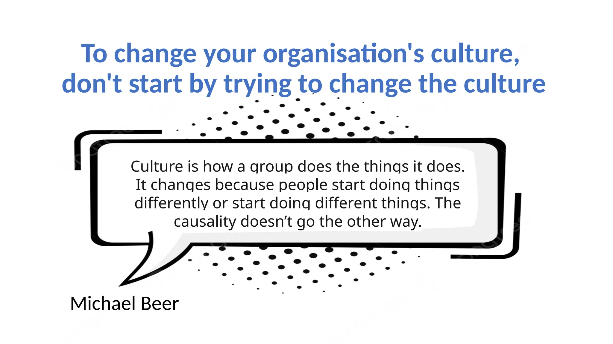 To change your organisation's culture,
don't start by trying to change the culture
Culture is how a group does the things it does.
It changes because people start doing things
differently or start doing different things. The
causality doesn’t go the other way.
Michael Beer
 