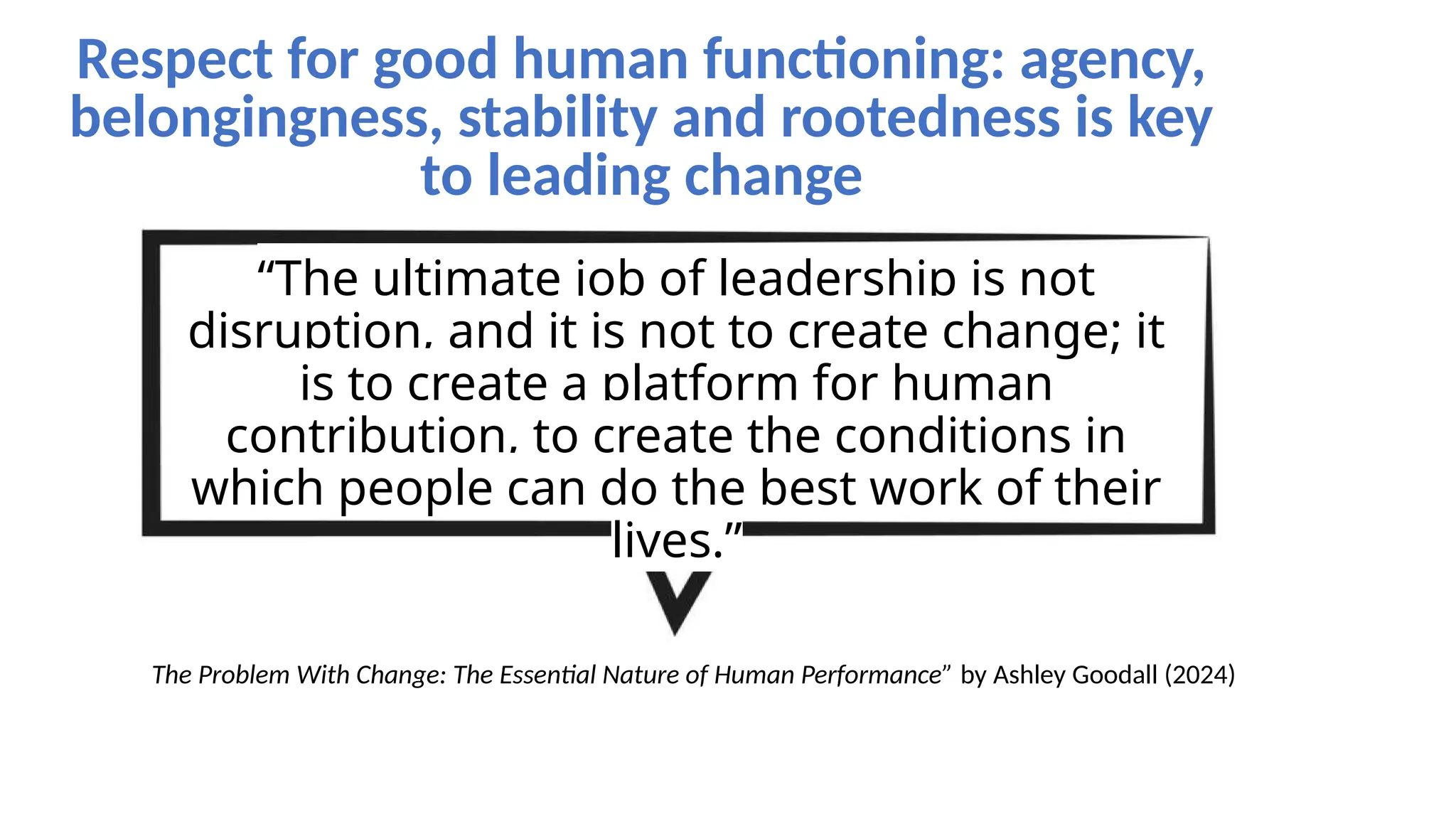 “The ultimate job of leadership is not
disruption, and it is not to create change; it
is to create a platform for human
contribution, to create the conditions in
which people can do the best work of their
lives.”
The Problem With Change: The Essential Nature of Human Performance” by Ashley Goodall (2024)
Respect for good human functioning: agency,
belongingness, stability and rootedness is key
to leading change
 