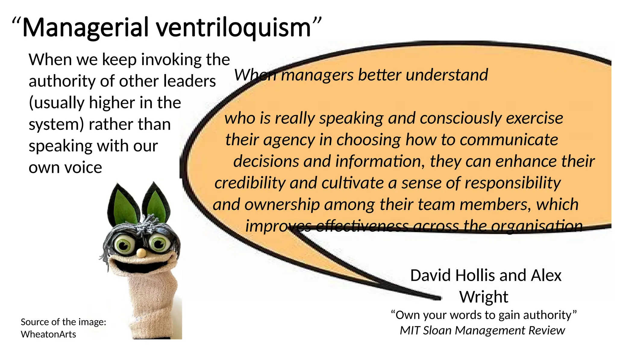 When managers better understand
who is really speaking and consciously exercise
their agency in choosing how to communicate
decisions and information, they can enhance their
credibility and cultivate a sense of responsibility
and ownership among their team members, which
improves effectiveness across the organisation
David Hollis and Alex
Wright
“Own your words to gain authority”
MIT Sloan Management Review
“Managerial ventriloquism”
When we keep invoking the
authority of other leaders
(usually higher in the
system) rather than
speaking with our
own voice
Source of the image:
WheatonArts
 