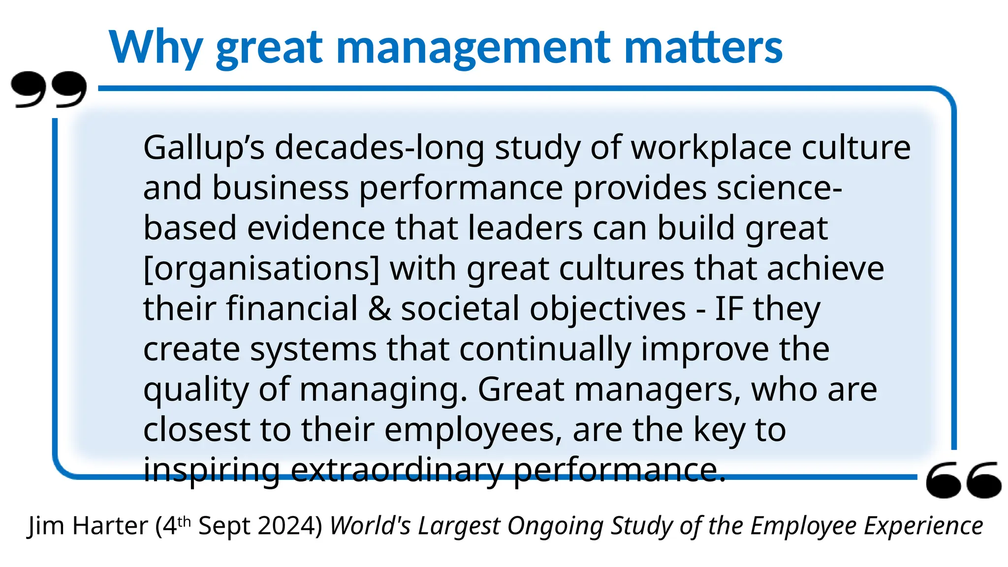 Jim Harter (4th
Sept 2024) World's Largest Ongoing Study of the Employee Experience
Why great management matters
Gallup’s decades-long study of workplace culture
and business performance provides science-
based evidence that leaders can build great
[organisations] with great cultures that achieve
their financial & societal objectives - IF they
create systems that continually improve the
quality of managing. Great managers, who are
closest to their employees, are the key to
inspiring extraordinary performance.
 