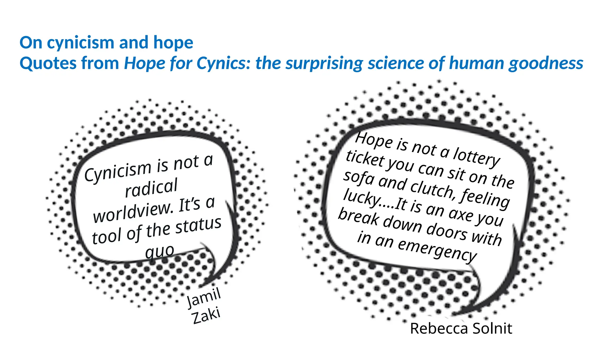 On cynicism and hope
Quotes from Hope for Cynics: the surprising science of human goodness
Cynicism is not a
radical
worldview. It’s a
tool of the status
quo
Hope is not a lottery
ticket you can sit on the
sofa and clutch, feeling
lucky….It is an axe you
break down doors with
in an emergency
Jamil
Zaki
Rebecca Solnit
 
