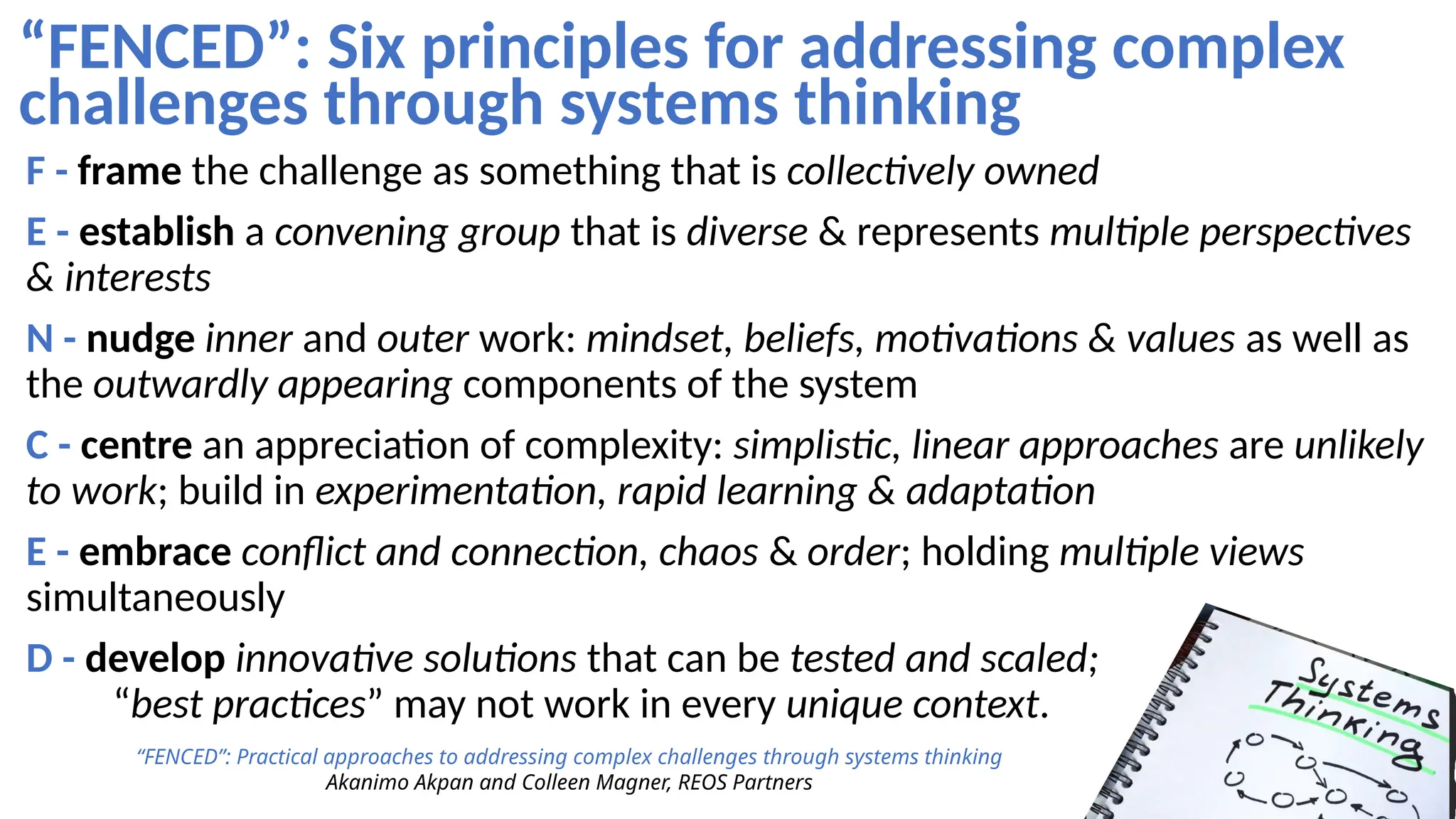 “FENCED”: Six principles for addressing complex
challenges through systems thinking
“FENCED”: Practical approaches to addressing complex challenges through systems thinking
Akanimo Akpan and Colleen Magner, REOS Partners
F - frame the challenge as something that is collectively owned
E - establish a convening group that is diverse & represents multiple perspectives
& interests
N - nudge inner and outer work: mindset, beliefs, motivations & values as well as
the outwardly appearing components of the system
C - centre an appreciation of complexity: simplistic, linear approaches are unlikely
to work; build in experimentation, rapid learning & adaptation
E - embrace conflict and connection, chaos & order; holding multiple views
simultaneously
D - develop innovative solutions that can be tested and scaled;
“best practices” may not work in every unique context.
 