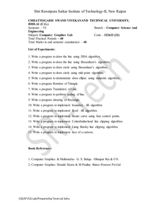 Shri Rawatpura Sarkar Institute of Technology-II, New Raipur
CSE/6th
/CG Lab/PreparedbyToranLal Sahu
CHHATTISGARH SWAMI VIVEKANAND TECHNICAL UNIVERSITY,
BHILAI (C.G.)
Semester – VI Branch – Computer Science And
Engineering
Subject: Computer Graphics Lab Code – 322622 (22)
Total Practical Periods – 40
Total Marks in end semester examination – 40
List of Experiments:
1. Write a program to draw the line using DDA algorithm.
2. Write a program to draw the line using Bresenham’s algorithm.
3. Write a program to draw circle using Bresenham’s algorithm.
4. Write a program to draw circle using mid-point algorithm.
5. Write a program to demonstrate draw ellipse using midpoint algorithm.
6. Write a program Rotation of Triangle.
7. Write a program Translation of Line.
8. Write a program to perform scaling of line.
9. Write a program shearing of Rectangle.
10. Write a program to implement boundary –fill algorithm.
11. Write a program to implement flood –fill algorithm.
12. Write a program to implement Bezier curve using four control points.
13. Write a program to implement CohenSutherland line clipping algorithm.
14. Write a program to implement Liang Barsky line clipping algorithm.
15. Write a program to implement face of a cartoon.
Book Reference:-
1. Computer Graphics & Multimedia- G. S. Baluja -Dhanpat Rai & CO.
2. Computer Graphics Donald Hearn & M Pauline Baker-Pearson Pvt.Ltd
 