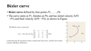 Bézier curve
• Bézier curve defined by four points P1, . . . , P4.
• The curve starts at P1, finishes at P4, and has initial velocity 3(P2
−P1) and final velocity 3(P4 −P3), as shown in Figure.
 