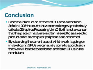 Conclusion From the introduction of the first 3D accelerator from 3dfx in 1996 these units have come a long way to be truly called a “Graphics Processing Unit”. So it is not a wonder that this piece of hardware is often referred to as an exotic product as far as computer peripherals are concerned.  By observing the current pace at which work is going on in developing GPUs we can surely come to a conclusion that we will be able to see better and faster GPUs in the near future. Chetan Gole - me@thechetan.com 