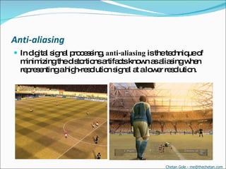 Anti-aliasing In digital signal processing,  anti-aliasing  is the technique of minimizing the distortions artifacts known as aliasing when representing a high-resolution signal at a lower resolution.  Chetan Gole - me@thechetan.com 