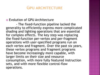  Evolution of GPU Architecture 
- The fixed-function pipeline lacked the 
generality to efficiently express more complicated 
shading and lighting operations that are essential 
for complex effects. The key step was replacing 
the fixed-function per-vertex and per-fragment 
operations with user-specified programs run on 
each vertex and fragment. Over the past six years, 
these vertex programs and fragment programs 
have become increasingly more capable, with 
larger limits on their size and resource 
consumption, with more fully featured instruction 
sets, and with more flexible control-flow 
operations. 
 