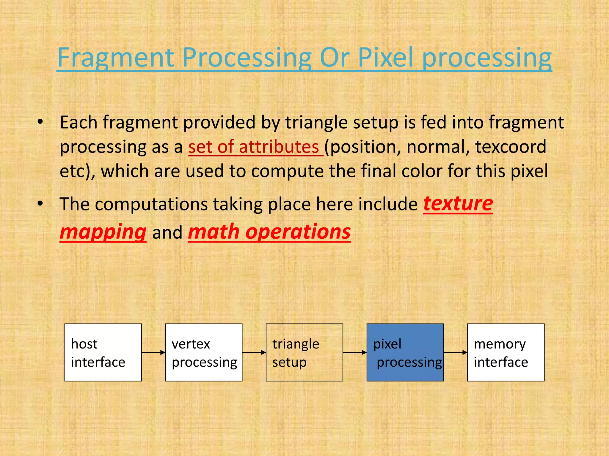 Fragment Processing Or Pixel processing
• Each fragment provided by triangle setup is fed into fragment
processing as a set of attributes (position, normal, texcoord
etc), which are used to compute the final color for this pixel
• The computations taking place here include texture
mapping and math operations
host
interface
vertex
processing
triangle
setup
pixel
processing
memory
interface
 