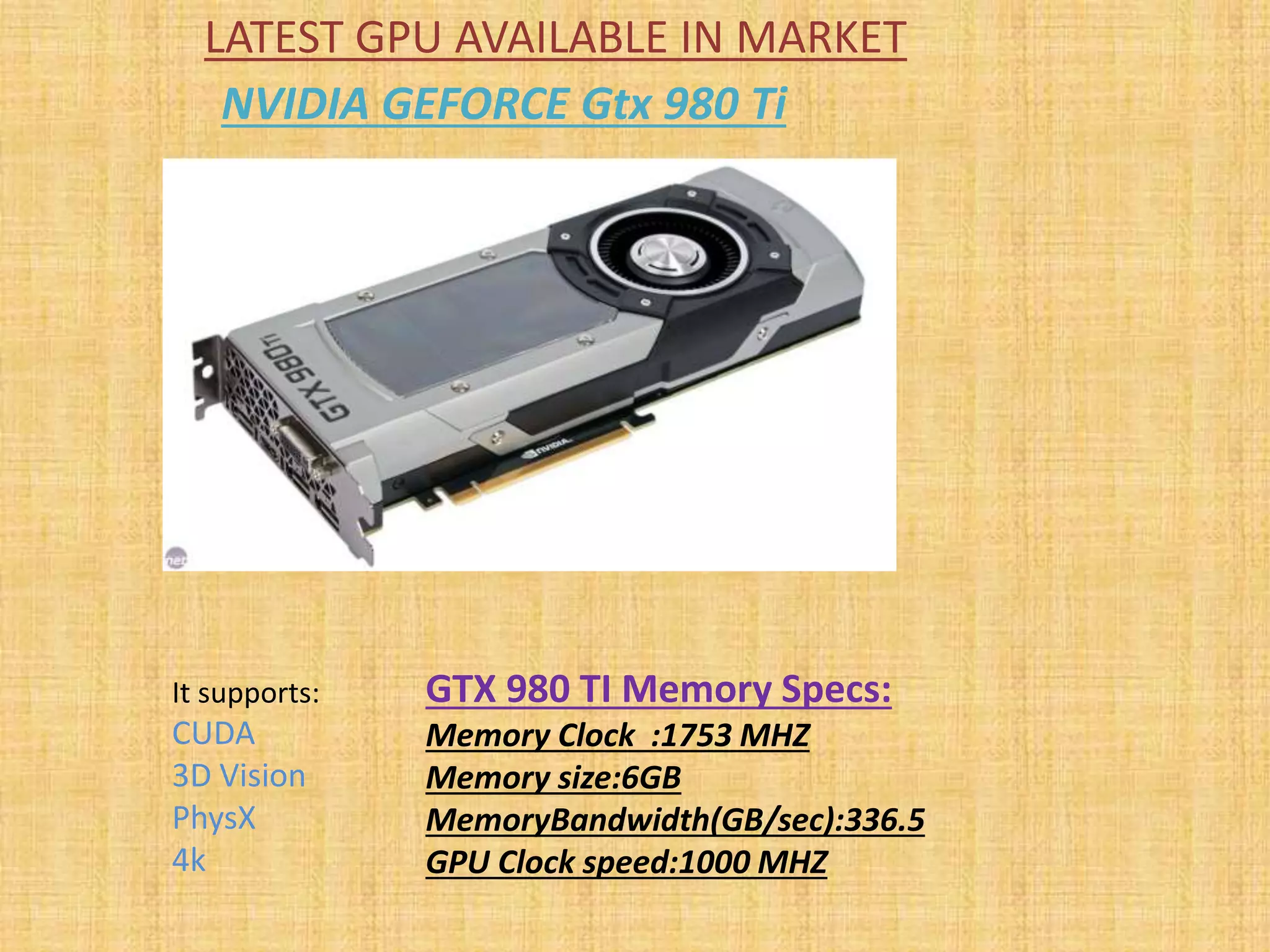 LATEST GPU AVAILABLE IN MARKET
NVIDIA GEFORCE Gtx 980 Ti
It supports:
CUDA
3D Vision
PhysX
4k
GTX 980 TI Memory Specs:
Memory Clock :1753 MHZ
Memory size:6GB
MemoryBandwidth(GB/sec):336.5
GPU Clock speed:1000 MHZ
 