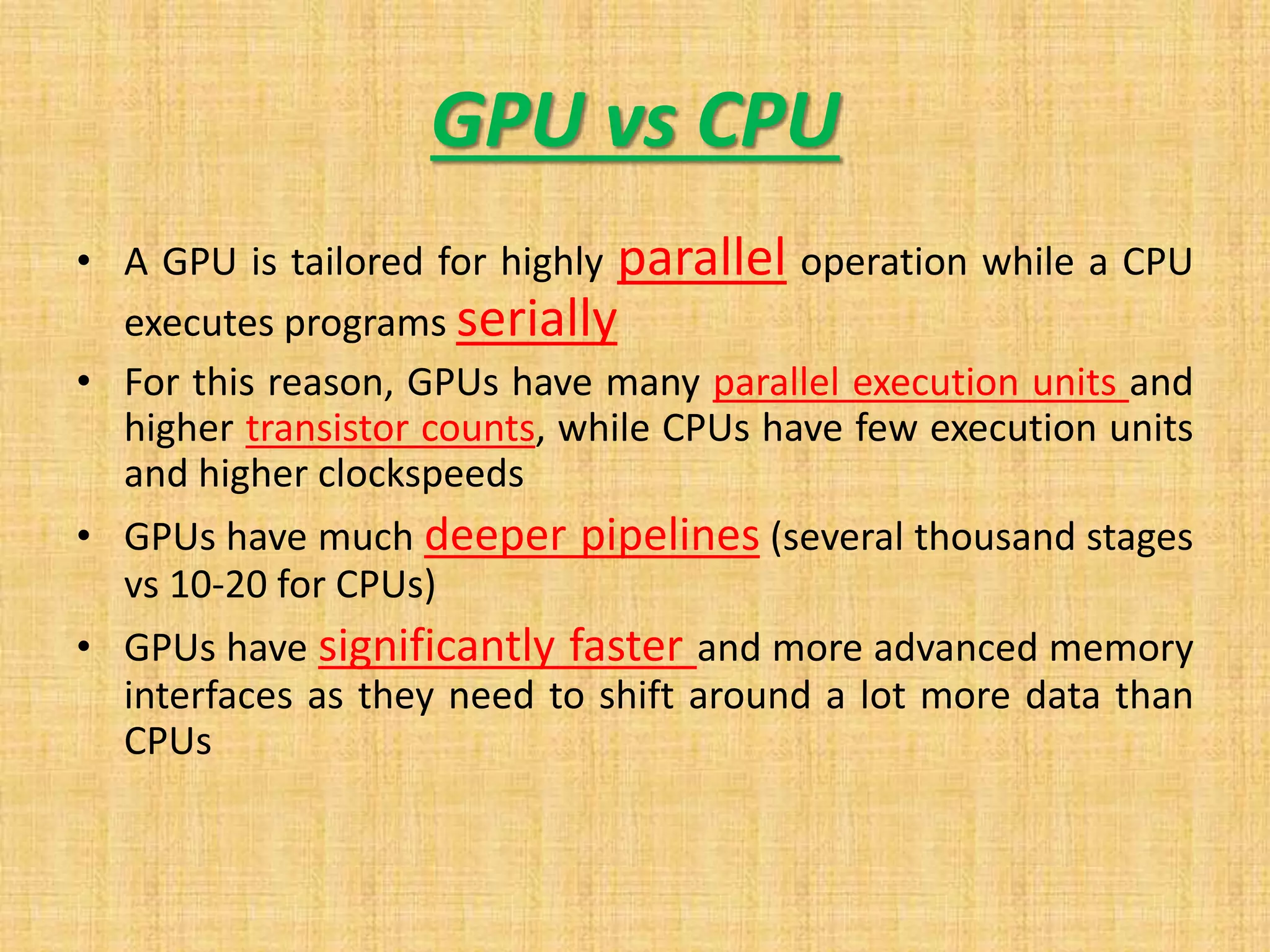 GPU vs CPU
• A GPU is tailored for highly parallel operation while a CPU
executes programs serially
• For this reason, GPUs have many parallel execution units and
higher transistor counts, while CPUs have few execution units
and higher clockspeeds
• GPUs have much deeper pipelines (several thousand stages
vs 10-20 for CPUs)
• GPUs have significantly faster and more advanced memory
interfaces as they need to shift around a lot more data than
CPUs
 