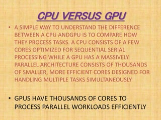 CPU VERSUS GPU
• A SIMPLE WAY TO UNDERSTAND THE DIFFERENCE
BETWEEN A CPU ANDGPU IS TO COMPARE HOW
THEY PROCESS TASKS. A CP...