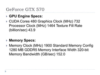 GeForce GTX 570GPU Engine Specs:CUDA Cores 480 Graphics Clock (MHz) 732 Processor Clock (MHz) 1464 Texture Fill Rate (billion/sec) 43.9 Memory Specs:Memory Clock (MHz) 1900 Standard Memory Config 1280 MB GDDR5 Memory Interface Width 320-bit Memory Bandwidth (GB/sec) 152.0