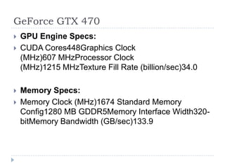 GeForce GTX 470GPU Engine Specs:CUDA Cores448Graphics Clock (MHz)607 MHzProcessor Clock (MHz)1215 MHzTexture Fill Rate (billion/sec)34.0 Memory Specs:Memory Clock (MHz)1674 Standard Memory Config1280 MB GDDR5Memory Interface Width320-bitMemory Bandwidth (GB/sec)133.9
