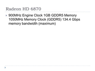 Radeon HD 6870900MHz Engine Clock 1GB GDDR5 Memory 1050MHz Memory Clock (GDDR5) 134.4 Gbps memory bandwidth (maximum) 