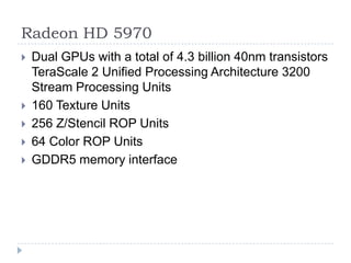Radeon HD 5970Dual GPUs with a total of 4.3 billion 40nm transistors TeraScale 2 Unified Processing Architecture 3200 Stream Processing Units 160 Texture Units 256 Z/Stencil ROP Units 64 Color ROP Units GDDR5 memory interface