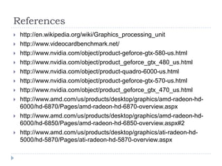 Referenceshttp://en.wikipedia.org/wiki/Graphics_processing_unithttp://www.videocardbenchmark.net/http://www.nvidia.com/object/product-geforce-gtx-580-us.htmlhttp://www.nvidia.com/object/product_geforce_gtx_480_us.htmlhttp://www.nvidia.com/object/product-quadro-6000-us.htmlhttp://www.nvidia.com/object/product-geforce-gtx-570-us.htmlhttp://www.nvidia.com/object/product_geforce_gtx_470_us.htmlhttp://www.amd.com/us/products/desktop/graphics/amd-radeon-hd-6000/hd-6870/Pages/amd-radeon-hd-6870-overview.aspxhttp://www.amd.com/us/products/desktop/graphics/amd-radeon-hd-6000/hd-6850/Pages/amd-radeon-hd-6850-overview.aspx#2http://www.amd.com/us/products/desktop/graphics/ati-radeon-hd-5000/hd-5870/Pages/ati-radeon-hd-5870-overview.aspx