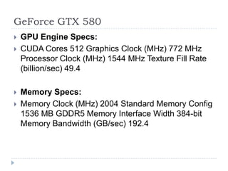 GeForce GTX 580GPU Engine Specs:CUDA Cores 512 Graphics Clock (MHz) 772 MHz Processor Clock (MHz) 1544 MHz Texture Fill Rate (billion/sec) 49.4 Memory Specs:Memory Clock (MHz) 2004 Standard Memory Config 1536 MB GDDR5 Memory Interface Width 384-bit Memory Bandwidth (GB/sec) 192.4